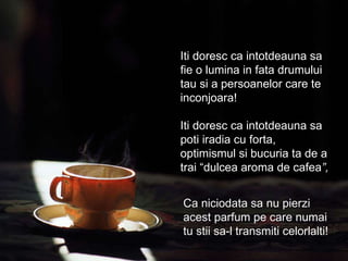 Iti doresc ca intotdeauna sa fie o lumina in fata drumului tau si a persoanelor care te inconjoara! Iti doresc ca intotdeauna sa poti iradia cu forta, optimismul si bucuria ta de a trai “dulcea aroma de cafea ”, Ca niciodata sa nu pierzi acest parfum pe care numai tu stii sa-l transmiti celorlalti! 