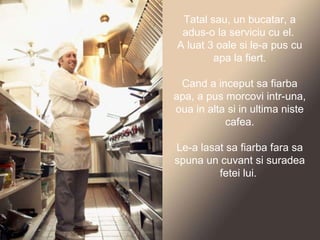 Tatal sau, un bucatar, a adus-o la serviciu cu el.  A luat 3 oale si le-a pus cu apa la fiert. Cand a inceput sa fiarba apa, a pus morcovi intr-una, oua in alta si in ultima niste cafea. Le-a lasat sa fiarba fara sa spuna un cuvant si suradea fetei lui.  