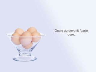 Ouale au devenit foarte dure. 