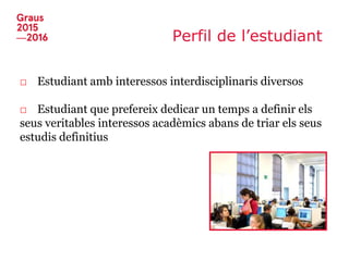 Perfil de l’estudiant
□ Estudiant amb interessos interdisciplinaris diversos
□ Estudiant que prefereix dedicar un temps a definir els
seus veritables interessos acadèmics abans de triar els seus
estudis definitius
 