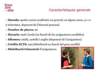 Característiques generals
□ Durada: quatre cursos acadèmics en general; en alguns casos, 4+1 o
2 trimestres, depenent de l’itinerari personal
□ Nombre de places: 20
□ Horaris: matí i tarda (en funció de les assignatures escollides)
□ Idiomes: català, castellà i anglès (depenent de l'assignatura)
□ Crèdits ECTS: 240 (distribució en funció del grau escollit)
□ Distribució trimestral d’assignatures
 
