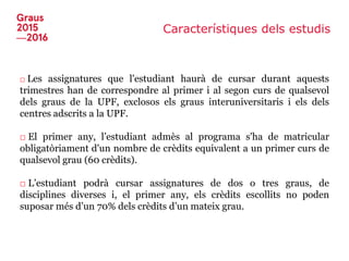 Característiques dels estudis
□ Les assignatures que l'estudiant haurà de cursar durant aquests
trimestres han de correspondre al primer i al segon curs de qualsevol
dels graus de la UPF, exclosos els graus interuniversitaris i els dels
centres adscrits a la UPF.
□ El primer any, l’estudiant admès al programa s'ha de matricular
obligatòriament d'un nombre de crèdits equivalent a un primer curs de
qualsevol grau (60 crèdits).
□ L’estudiant podrà cursar assignatures de dos o tres graus, de
disciplines diverses i, el primer any, els crèdits escollits no poden
suposar més d’un 70% dels crèdits d’un mateix grau.
 