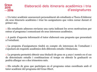 Elaboració dels itineraris acadèmics i tria
d’assignatures
□ Un tutor acadèmic assessorarà personalment als estudiants a l’hora d’elaborar
els seus itineraris acadèmics i triar les assignatures que volen cursar durant el
primer any.
□ Els estudiants admesos enviaran una carta indicant les seves motivacions per
entrar al programa i comunicant els seus interessos acadèmics.
□ A partir d’aquesta informació el tutor elaborarà una proposta que presentarà
a l’estudiant.
□ La proposta d’assignatures tindrà en compte els interessos de l’estudiant i
s’ajustarà als requisits acadèmics dels diferents estudis i titulacions.
□ La proposta permetrà obtenir una titulació de grau en 4 anys i només en el cas
de determinats estudis i combinacions el temps en obtenir la graduació es
podria allargar un o dos trimestres més.
□ Els estudis de grau que participen en el programa estan coordinats amb el
tutor acadèmic del programa del Grau Obert.
 