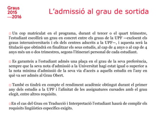 L’admissió al grau de sortida
□ Un cop matriculat en el programa, durant el tercer o el quart trimestre,
l'estudiant escollirà un grau en concret entre els graus de la UPF —excloent els
graus interuniversitaris i els dels centres adscrits a la UPF—, i aquesta serà la
titulació que obtindrà en finalitzar els seus estudis, al cap de 4 anys o al cap de 4
anys més un o dos trimestres, segons l’itinerari personal de cada estudiant.
□ Es garanteix a l’estudiant admès una plaça en el grau de la seva preferència,
sempre que la seva nota d'admissió a la Universitat hagi estat igual o superior a
la nota mínima d'admissió de la seva via d'accés a aquells estudis en l'any en
què va ser admès al Grau Obert.
□ També es tindrà en compte el rendiment acadèmic obtingut durant el primer
any dels estudis a la UPF i l'afinitat de les assignatures cursades amb el grau
elegit, entre altres requisits.
□En el cas del Grau en Traducció i Interpretació l’estudiant haurà de complir els
requisits lingüístics específics exigits.
 