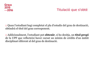 Titulació que s'obté
□ Quan l’estudiant hagi completat el pla d'estudis del grau de destinació,
obtindrà el títol del grau corresponent.
□ Addicionalment, l’estudiant pot obtenir, si ho desitja, un títol propi
de la UPF que reflecteixi haver cursat un mínim de crèdits d'un àmbit
disciplinari diferent al del grau de destinació.
 
