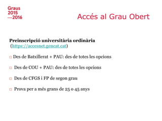 Accés al Grau Obert
Preinscripció universitària ordinària
(https://accesnet.gencat.cat)
□ Des de Batxillerat + PAU: des de totes les opcions
□ Des de COU + PAU: des de totes les opcions
□ Des de CFGS i FP de segon grau
□ Prova per a més grans de 25 o 45 anys
 