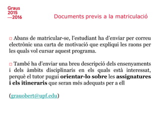 Documents previs a la matriculació
□ Abans de matricular-se, l’estudiant ha d’enviar per correu
electrònic una carta de motivació que expliqui les raons per
les quals vol cursar aquest programa.
□ També ha d’enviar una breu descripció dels ensenyaments
i dels àmbits disciplinaris en els quals està interessat,
perquè el tutor pugui orientar-lo sobre les assignatures
i els itineraris que seran més adequats per a ell
(grauobert@upf.edu)
 