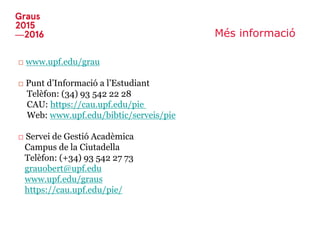 Més informació
□ www.upf.edu/grau
□ Punt d’Informació a l’Estudiant
Telèfon: (34) 93 542 22 28
CAU: https://cau.upf.edu/pie
Web: www.upf.edu/bibtic/serveis/pie
□ Servei de Gestió Acadèmica
Campus de la Ciutadella
Telèfon: (+34) 93 542 27 73
grauobert@upf.edu
www.upf.edu/graus
https://cau.upf.edu/pie/
 
