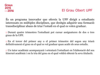 El Grau Obert UPF
És un programa innovador que ofereix la UPF dirigit a estudiants
interessats en múltiples disciplines, que desitgin adquirir una formació
transdisciplinar abans de triar l’estudi en el qual es volen graduar.
□ Durant quatre trimestres l’estudiant pot cursar assignatures de dos o tres
graus de la UPF.
□ En el tercer del primer any o el primer trimestre del segon any triarà
definitivament el grau en el qual es vol graduar quan acabi els seus estudis.
□ Un tutor acadèmic acompanyarà i orientarà l'estudiant en l’elaboració del seu
itinerari acadèmic i en la tria del grau en el qual voldrà obtenir la seva titulació.
 