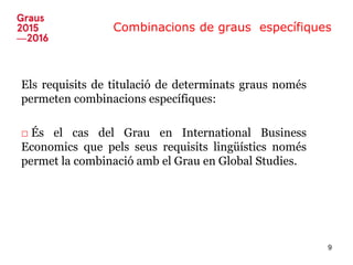 Combinacions de graus específiques
Els requisits de titulació de determinats graus només
permeten combinacions específiques:
□ És el cas del Grau en International Business
Economics que pels seus requisits lingüístics només
permet la combinació amb el Grau en Global Studies.
9
 