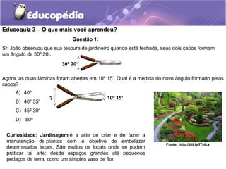 Educoquiz 3 – O que mais você aprendeu?
                              Questão 1:
Sr. João observou que sua tesoura de jardineiro quando está fechada, seus dois cabos formam
um ângulo de 30º 20‘.
                         30º 20‘

Agora, as duas lâminas foram abertas em 10º 15’. Qual é a medida do novo ângulo formado pelos
cabos?
     A) 40º
                    ?                       10º 15‘
     B) 40º 35'
     C) 45º 30'
     D) 50º


 Curiosidade: Jardinagem é a arte de criar e de fazer a
 manutenção de plantas com o objetivo de embelezar
                                                                      Fonte: http://bit.ly/ITelcx
 determinados locais. São muitos os locais onde se podem
 praticar tal arte: desde espaços grandes até pequenos
 pedaços de terra, como um simples vaso de flor.
 