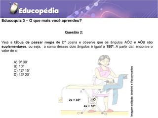 Educoquiz 3 – O que mais você aprendeu?

                                      Questão 2:

Veja a tábua de passar roupa de Dª Joana e observe que os ângulos AÔC e AÔB são
suplementares, ou seja, a soma desses dois ângulos é igual a 180º. A partir daí, encontre o
valor de x:


       A)   9º 30‘
       B)   10º




                                                                             Imagem editada: Andrini e Vasconcellos
       C)   12º 15‘
       D)   13º 20'




                                        2x + 45º         O

                                                   4x + 55º
 