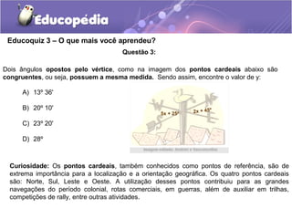 Educoquiz 3 – O que mais você aprendeu?
                                      Questão 3:

Dois ângulos opostos pelo vértice, como na imagem dos pontos cardeais abaixo são
congruentes, ou seja, possuem a mesma medida. Sendo assim, encontre o valor de y:

      A) 13º 36'

      B) 20º 10'
                                                   5x + 25º   2x + 45º

      C) 23º 20'

      D) 28º



  Curiosidade: Os pontos cardeais, também conhecidos como pontos de referência, são de
  extrema importância para a localização e a orientação geográfica. Os quatro pontos cardeais
  são: Norte, Sul, Leste e Oeste. A utilização desses pontos contribuiu para as grandes
  navegações do período colonial, rotas comerciais, em guerras, além de auxiliar em trilhas,
  competições de rally, entre outras atividades.
 