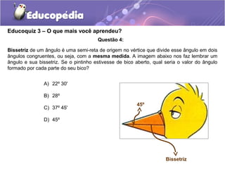 Educoquiz 3 – O que mais você aprendeu?
                                       Questão 4:

Bissetriz de um ângulo é uma semi-reta de origem no vértice que divide esse ângulo em dois
ângulos congruentes, ou seja, com a mesma medida. A imagem abaixo nos faz lembrar um
ângulo e sua bissetriz. Se o pintinho estivesse de bico aberto, qual seria o valor do ângulo
formado por cada parte do seu bico?


               A) 22º 30'

               B) 28º
                                                        45º
               C) 37º 45'

               D) 45º




                                                                     Bissetriz
 