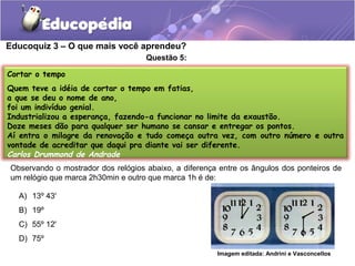 Educoquiz 3 – O que mais você aprendeu?
                                    Questão 5:

Cortar o tempo
Quem teve a idéia de cortar o tempo em fatias,
a que se deu o nome de ano,
foi um indivíduo genial.
Industrializou a esperança, fazendo-a funcionar no limite da exaustão.
Doze meses dão para qualquer ser humano se cansar e entregar os pontos.
Aí entra o milagre da renovação e tudo começa outra vez, com outro número e outra
vontade de acreditar que daqui pra diante vai ser diferente.
Carlos Drummond de Andrade
Observando o mostrador dos relógios abaixo, a diferença entre os ângulos dos ponteiros de
um relógio que marca 2h30min e outro que marca 1h é de:

  A) 13º 43'
  B) 19º
  C) 55º 12'
  D) 75º
                                                       Imagem editada: Andrini e Vasconcellos
 