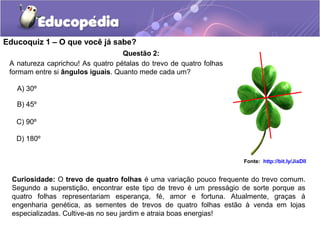 Educoquiz 1 – O que você já sabe?
                                   Questão 2:
 A natureza caprichou! As quatro pétalas do trevo de quatro folhas
 formam entre si ângulos iguais. Quanto mede cada um?

   A) 30º

   B) 45º

   C) 90º

   D) 180º


                                                                     Fonte: http://bit.ly/JiaDlI


  Curiosidade: O trevo de quatro folhas é uma variação pouco frequente do trevo comum.
  Segundo a superstição, encontrar este tipo de trevo é um presságio de sorte porque as
  quatro folhas representariam esperança, fé, amor e fortuna. Atualmente, graças à
  engenharia genética, as sementes de trevos de quatro folhas estão à venda em lojas
  especializadas. Cultive-as no seu jardim e atraia boas energias!
 