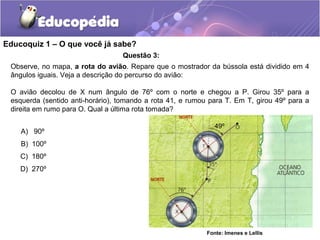 Educoquiz 1 – O que você já sabe?
                                  Questão 3:
 Observe, no mapa, a rota do avião. Repare que o mostrador da bússola está dividido em 4
 ângulos iguais. Veja a descrição do percurso do avião:

 O avião decolou de X num ângulo de 76º com o norte e chegou a P. Girou 35º para a
 esquerda (sentido anti-horário), tomando a rota 41, e rumou para T. Em T, girou 49º para a
 direita em rumo para O. Qual a última rota tomada?

                                                               49º
    A) 90º
    B) 100º
    C) 180º
    D) 270º




                                                            Fonte: Imenes e Lellis
 