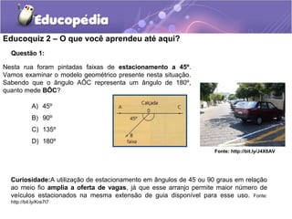 Educoquiz 2 – O que você aprendeu até aqui?
  Questão 1:

Nesta rua foram pintadas faixas de estacionamento a 45º.
Vamos examinar o modelo geométrico presente nesta situação.
Sabendo que o ângulo AÔC representa um ângulo de 180º,
quanto mede BÔC?

            A) 45º
            B) 90º
            C) 135º
            D) 180º
                                                                   Fonte: http://bit.ly/J4X6AV




  Curiosidade:A utilização de estacionamento em ângulos de 45 ou 90 graus em relação
  ao meio fio amplia a oferta de vagas, já que esse arranjo permite maior número de
  veículos estacionados na mesma extensão de guia disponível para esse uso. Fonte:
  http://bit.ly/Kre7t7
 
