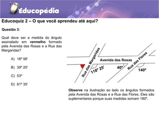 Educoquiz 2 – O que você aprendeu até aqui?
Questão 3:

Qual deve ser a medida do ângulo
assinalado em vermelho formado
pela Avenida das Rosas e a Rua das
Margaridas?




                                                         s
                                                      da
                                                                                                   s
                                                                                                 re




                                                        ri
                                                                                               o
                                                                                          Fl




                                                    rga
     A) 18º 56'                                              Avenida das Rosas        s
                                                                                   da




                                                 Ma
                                                            '                  a
     B) 39º 20'                                                       40º   Ru




                                              as
                                                       º 25                           140º
                                                    118

                                              ad
                                            Ru
     C) 53º

     D) 61º 35'
                                     Observe na ilustração ao lado os ângulos formados
                                     pela Avenida das Rosas e a Rua das Flores. Eles são
                                     suplementares porque suas medidas somam 180º.
 