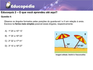 Educoquiz 2 – O que você aprendeu até aqui?
Questão 4:

   Observe os ângulos formados pelas posições do guarda-sol I e II em relação à areia.
   Escreva na forma mais simples possível esses ângulos, respectivamente:


   A) 1º 25‘ e 15º 13'
                                                         I                                   II
   B) 1º 35‘ e 16º 23'

   C) 2º 32‘ e 17º 41'
                                                                      95'
   D) 3º 15‘ e 18º 27'                                                             15º 83'



                                                        Imagem editada: Andrini e Vasconcellos
 