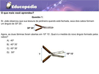 O que mais você aprendeu?
A) 40º
B) 40º 35'
C) 45º 30'
D) 50º
Questão 1:
Sr. João observou que sua tesoura de jardineiro quando está fechada, seus dois cabos formam
um ângulo de 30º 20‘.
Agora, as duas lâminas foram abertas em 10º 15’. Qual é a medida do novo ângulo formado pelos
cabos?
30º 20‘
? 10º 15‘
 