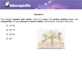 Questão 3:
A) 13º 36'
B) 20º 10'
C) 23º 20'
D) 28º
Dois ângulos opostos pelo vértice, como na imagem dos pontos cardeais abaixo são
congruentes, ou seja, possuem a mesma medida. Sendo assim, encontre o valor de y:
5x + 25º
 