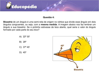 A) 22º 30'
B) 28º
C) 37º 45'
D) 45º
Questão 4:
Bissetriz de um ângulo é uma semi-reta de origem no vértice que divide esse ângulo em dois
ângulos congruentes, ou seja, com a mesma medida. A imagem abaixo nos faz lembrar um
ângulo e sua bissetriz. Se o pintinho estivesse de bico aberto, qual seria o valor do ângulo
formado por cada parte do seu bico?
Bissetriz
45º
 