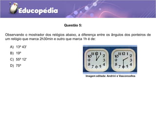 Questão 5:
A) 13º 43'
B) 19º
C) 55º 12'
D) 75º
Observando o mostrador dos relógios abaixo, a diferença entre os ângulos dos ponteiros de
um relógio que marca 2h30min e outro que marca 1h é de:
Imagem editada: Andrini e Vasconcellos
 