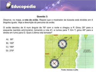 Questão 3:
Observe, no mapa, a rota do avião. Repare que o mostrador da bússola está dividido em 4
ângulos iguais. Veja a descrição do percurso do avião:
O avião decolou de X num ângulo de 76º com o norte e chegou a P. Girou 35º para a
esquerda (sentido anti-horário), tomando a rota 41, e rumou para T. Em T, girou 49º para a
direita em rumo para O. Qual a última rota tomada?
A) 90º
B) 100º
C) 180º
D) 270º
Fonte: Imenes e Lellis
49º
 