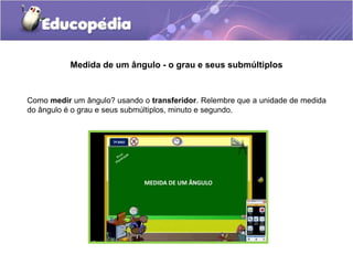 Medida de um ângulo - o grau e seus submúltiplos
Como medir um ângulo? usando o transferidor. Relembre que a unidade de medida
do ângulo é o grau e seus submúltiplos, minuto e segundo.
 