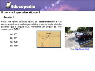 Questão 1:
A) 45º
B) 90º
C) 135º
D) 180º
Nesta rua foram pintadas faixas de estacionamento a 45º.
Vamos examinar o modelo geométrico presente nesta situação.
Sabendo que o ângulo AÔC representa um ângulo de 180º,
quanto mede BÔC?
Fonte: http://bit.ly/J4X6AV
O que você aprendeu até aqui?
 