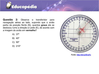 A) 37º
B) 40º
C) 90º
D) 215º
Fonte: http://bit.ly/IDveFz
Questão 2: Observe o transferidor para
navegação aérea ao lado, supondo que o avião
partiu da posição Norte (N), quantos graus ele se
deslocou rumo a direção a Leste (E), de acordo com
a imagem do avião em vermelho?
 