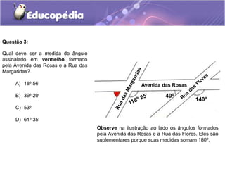 A) 18º 56'
B) 39º 20'
C) 53º
D) 61º 35'
Questão 3:
Observe na ilustração ao lado os ângulos formados
pela Avenida das Rosas e a Rua das Flores. Eles são
suplementares porque suas medidas somam 180º.
Qual deve ser a medida do ângulo
assinalado em vermelho formado
pela Avenida das Rosas e a Rua das
Margaridas?
Avenida das Rosas
140º
40º
 