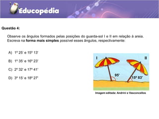 Questão 4:
A) 1º 25‘ e 15º 13'
B) 1º 35‘ e 16º 23'
C) 2º 32‘ e 17º 41'
D) 3º 15‘ e 18º 27'
Observe os ângulos formados pelas posições do guarda-sol I e II em relação à areia.
Escreva na forma mais simples possível esses ângulos, respectivamente:
I II
95'
15º 83'
Imagem editada: Andrini e Vasconcellos
 