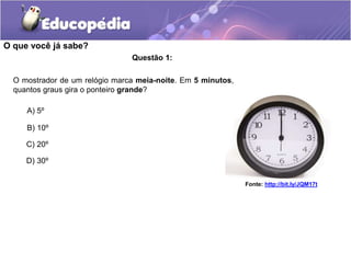Questão 1:
A) 5º
B) 10º
C) 20º
D) 30º
O mostrador de um relógio marca meia-noite. Em 5 minutos,
quantos graus gira o ponte...