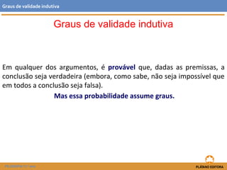 Graus de validade indutiva 
Graus de validade indutiva 
Em qualquer dos argumentos, é provável que, dadas as premissas, a 
conclusão seja verdadeira (embora, como sabe, não seja impossível que 
em todos a conclusão seja falsa). 
Mas essa probabilidade assume graus. 
FILOSOFIA 11.º ano 
 