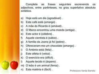 Graus dos AdjetivosO grau comparativo mostra que um ser é igual, superior ou inferior a outro.Comparativo de Igualdade:A Maria é tão alta como a Ana. Comparativo de Superioridade:A Maria é mais alta do que o Tiago.Comparativo de Inferioridade:O Tiago é menos alto do que a Maria.Professora Vanda Barreto