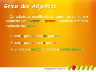 Graus dos AdjetivosOs adjetivos qualificativos, além de admitirem variação em número e género, admitem também variação em grau:porco gordo/ porcos gordos