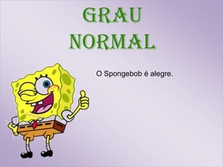 Grau
normal
 O Spongebob é alegre.
 
