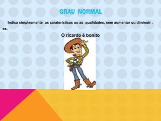 Indica simplesmente as caraterísticas ou as qualidades, sem aumentar ou diminuir .
ex.
                                    O ricardo é bonito
 