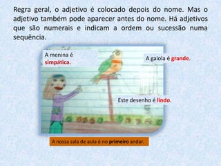 Regra geral, o adjetivo é colocado depois do nome. Mas o
adjetivo também pode aparecer antes do nome. Há adjetivos
que são numerais e indicam a ordem ou sucessão numa
sequência.
A menina é
simpática.
A gaiola é grande.
Este desenho é lindo.
A nossa sala de aula é no primeiro andar.