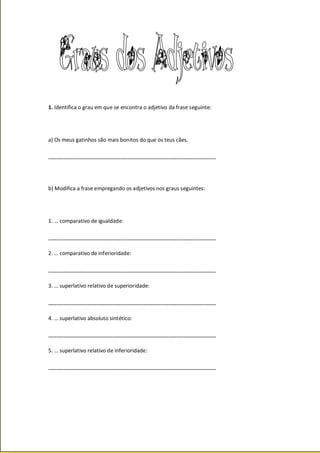 1. Identifica o grau em que se encontra o adjetivo da frase seguinte:
a) Os meus gatinhos são mais bonitos do que os teus cães.
_________________________________________________________
b) Modifica a frase empregando os adjetivos nos graus seguintes:
1. … comparativo de igualdade:
_________________________________________________________
2. … comparativo de inferioridade:
_________________________________________________________
3. … superlativo relativo de superioridade:
_________________________________________________________
4. … superlativo absoluto sintético:
_________________________________________________________
5. … superlativo relativo de inferioridade:
_________________________________________________________
 