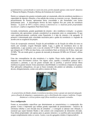granulométrica e preenchendo os vazios da areia, porém atuando apenas como inerte", descreve
o "Manual de Reparo, Proteção e Reforço de Estruturas de Concreto".
Dentre as vantagens dos grautes resinados pode ser enumerada, além da resistência mecânica e a
capacidade de suportar vibrações, a boa adesão das resinas ao concreto e ao aço. Quando para o
preenchimento de fissuras, apresentam baixa viscosidade e são formulados com resina
praticamente pura. A desvantagem técnica da base orgânica fica por conta da resistência
térmica. "A partir de 80°C a matriz começa a deteriorar-se e o material perde propriedades
mecânicas", explica o engenheiro Paul Horst Seiler.
Levando, normalmente, grande quantidade de cimento - daí a tendência à retração - os grautes
cimentícios não apresentam variação considerável na proporção entre os componentes. O que
varia significativamente, conforme conta Figueiredo, é o tipo de cimento e de agregado. O
primeiro é determinado pela velocidade necessária para o ganho de resistência e o segundo de
acordo com as exigências de projeto.
Casos de recuperação estrutural, fixação de pré-moldados ou de fixação de trilhos de trem ou
metrô, por exemplo, exigem liberação rápida. Logo, o ganho de resistência deve se dar
rapidamente, o que acontece com o uso do cimento CP V-ARI. Existem produtos no mercado
que atingem até 13 MPa em duas horas, com resistência final, ao término de 28 dias, maior que
30 MPa. "De um modo geral, os grautes de mercado já alcançam 20 MPa em 24 horas", afirma
Granato.
Uma das conseqüências da alta resistência é a rigidez. Peças muito rígidas não suportam
impactos nem movimentos cíclicos. Em alguns casos, quando a resistência química não é
necessária e, portanto, o uso do graute resinado não se justifica, é possível utilizar fibras
metálicas no graute mineral. Estas aumentam a ductibilidade e a resistência a impactos do graute.
Para aplicações subaquáticas, em que as bases resinadas não podem ser adotadas, os produtos
devem, obrigatoriamente, contar com aditivo retentor de finos.
A característica de fluidez aliada à resistência mecânica torna o graute um material adequado
para a fixação de máquinas e equipamentos, pois a distribuição das cargas é uniforme. Cargas
dinâmicas e cíclicas podem exigir fibras metálicas ou grautes resinados.
Uso e configuração
Foram as necessidades específicas que determinaram as características e a composição dos
grautes. Como é importante que tenham grande capacidade de preenchimento - inclusive de
estruturas esbeltas e com elevada taxa de armadura -, e consigam se adensar sem vibração, é
essencial que sejam bastante fluidos e não contem com componentes de dimensões elevadas.
Essa última propriedade vale apenas para os grautes minerais e se justifica pela necessidade de
ocupar completamente todos os vazios. Assim, o uso de agregados miúdos é imprescindível.
 