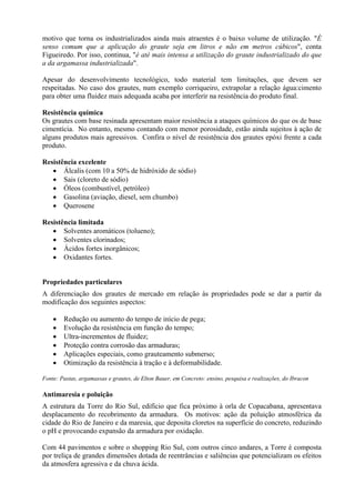 motivo que torna os industrializados ainda mais atraentes é o baixo volume de utilização. "É
senso comum que a aplicação do graute seja em litros e não em metros cúbicos", conta
Figueiredo. Por isso, continua, "é até mais intensa a utilização do graute industrializado do que
a da argamassa industrializada".
Apesar do desenvolvimento tecnológico, todo material tem limitações, que devem ser
respeitadas. No caso dos grautes, num exemplo corriqueiro, extrapolar a relação água:cimento
para obter uma fluidez mais adequada acaba por interferir na resistência do produto final.
Resistência química
Os grautes com base resinada apresentam maior resistência a ataques químicos do que os de base
cimentícia. No entanto, mesmo contando com menor porosidade, estão ainda sujeitos à ação de
alguns produtos mais agressivos. Confira o nível de resistência dos grautes epóxi frente a cada
produto.
Resistência excelente
• Álcalis (com 10 a 50% de hidróxido de sódio)
• Sais (cloreto de sódio)
• Óleos (combustível, petróleo)
• Gasolina (aviação, diesel, sem chumbo)
• Querosene
Resistência limitada
• Solventes aromáticos (tolueno);
• Solventes clorinados;
• Ácidos fortes inorgânicos;
• Oxidantes fortes.
Propriedades particulares
A diferenciação dos grautes de mercado em relação às propriedades pode se dar a partir da
modificação dos seguintes aspectos:
• Redução ou aumento do tempo de início de pega;
• Evolução da resistência em função do tempo;
• Ultra-incrementos de fluidez;
• Proteção contra corrosão das armaduras;
• Aplicações especiais, como grauteamento submerso;
• Otimização da resistência à tração e à deformabilidade.
Fonte: Pastas, argamassas e grautes, de Elton Bauer, em Concreto: ensino, pesquisa e realizações, do Ibracon
Antimaresia e poluição
A estrutura da Torre do Rio Sul, edifício que fica próximo à orla de Copacabana, apresentava
desplacamento do recobrimento da armadura. Os motivos: ação da poluição atmosférica da
cidade do Rio de Janeiro e da maresia, que deposita cloretos na superfície do concreto, reduzindo
o pH e provocando expansão da armadura por oxidação.
Com 44 pavimentos e sobre o shopping Rio Sul, com outros cinco andares, a Torre é composta
por treliça de grandes dimensões dotada de reentrâncias e saliências que potencializam os efeitos
da atmosfera agressiva e da chuva ácida.
 