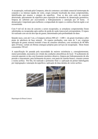 A recuperação, realizada pela Compacta, além de contornar a atividade comercial ininterrupta do
conjunto e as intensas rajadas de vento, exigiu remoção localizada das áreas comprometidas,
identificadas por ensaios, e preparo da superfície. Esse se deu com corte do concreto
deteriorado, apicoamento da superfície para exposição da armadura sã, demarcação geométrica,
limpeza do substrato por escovamento e hidrojateamento e saturação por 24 horas. A
demarcação é importante para melhorar a compacidade do reparo e a estética final da região a ser
reconstituída.
Com 9 mil m2 de área de concreto a serem recuperados, as armaduras comprometidas foram
substituídas ou recuperadas após análise de perda de seção transversal correspondente. O reparo
foi realizado com uso de dois tipo de graute, determinados pela profundidade do dano.
Quando rasos, com até 3 cm, a Compacta utilizou 800 m3 - 1.600 t - de graute tixotrópico sobre
ponte de aderência de base mineral. Os reparos profundos, com mais de 3 cm, exigiram
aplicação de graute mineral irretrátil à base de cimentos ultrafinos, com resistência de 40 MPa
após 24 horas, vertido em fôrmas estanques próprias para serviços de recuperação. Deste foram
consumidos 550 m3.
A especificação foi pautada pela necessidade de maiores resistências e, conseqüentemente,
menor porosidade, necessária em virtude das condições atmosféricas do local. O acabamento do
concreto aparente se deu com lixamento mecânico abrasivo, limpeza por hidrojateamento de alta
pressão e estucamento, para fechamento de poros, com pasta de cimento branco, cimento comum
e resina acrílica. Por fim, foi realizado o polimento final e a aplicação de primer hidrofugante
por impregnação e saturação da superfície e aplicação de duas demãos de verniz acrílico.
Reportagem de Bruno Loturco
 