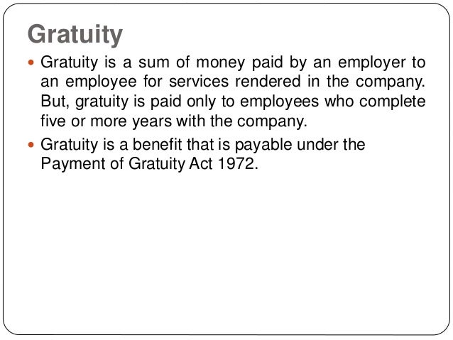 Gratuity
 Gratuity is a sum of money paid by an employer to
an employee for services rendered in the company.
But, gratuity is paid only to employees who complete
five or more years with the company.
 Gratuity is a benefit that is payable under the
Payment of Gratuity Act 1972.
 