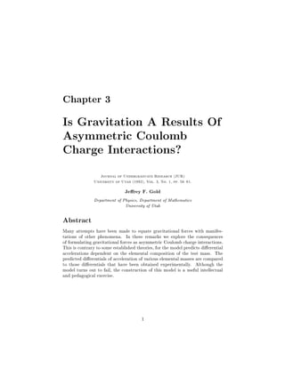 Chapter 3

Is Gravitation A Results Of
Asymmetric Coulomb
Charge Interactions?
                   Journal of Undergraduate Research JUR
               University of Utah 1992, Vol. 3, No. 1, pp. 56 61.


                               Je rey F. Gold
               Department of Physics, Department of Mathematics
                              University of Utah

Abstract
Many attempts have been made to equate gravitational forces with manifes-
tations of other phenomena. In these remarks we explore the consequences
of formulating gravitational forces as asymmetric Coulomb charge interactions.
This is contrary to some established theories, for the model predicts di erential
accelerations dependent on the elemental composition of the test mass. The
predicted di erentials of acceleration of various elemental masses are compared
to those di erentials that have been obtained experimentally. Although the
model turns out to fail, the construction of this model is a useful intellectual
and pedagogical exercise.




                                        1
 