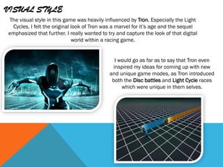 VISUAL STYLE
The visual style in this game was heavily influenced by Tron. Especially the Light
Cycles. I felt the original look of Tron was a marvel for it’s age and the sequel
emphasized that further. I really wanted to try and capture the look of that digital
world within a racing game.
I would go as far as to say that Tron even
inspired my ideas for coming up with new
and unique game modes, as Tron introduced
both the Disc battles and Light Cycle races
which were unique in them selves.
 