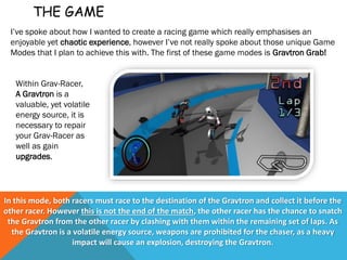 THE GAME
I’ve spoke about how I wanted to create a racing game which really emphasises an
enjoyable yet chaotic experience, however I’ve not really spoke about those unique Game
Modes that I plan to achieve this with. The first of these game modes is Gravtron Grab!
In this mode, both racers must race to the destination of the Gravtron and collect it before the
other racer. However this is not the end of the match, the other racer has the chance to snatch
the Gravtron from the other racer by clashing with them within the remaining set of laps. As
the Gravtron is a volatile energy source, weapons are prohibited for the chaser, as a heavy
impact will cause an explosion, destroying the Gravtron.
Within Grav-Racer,
A Gravtron is a
valuable, yet volatile
energy source, it is
necessary to repair
your Grav-Racer as
well as gain
upgrades.
 