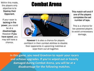 Combat Arena
Within this mode,
the players only
objective is to
Destroy their
Opponent.
If your racer is
lacking in fire
power, you could
be at a
disadvantage.
However if you
have speed, you
may still have a
chance.
This match will end if
one of the players
completes the set
number of laps.
This is a chance for
low powered players
to avoid unnecessary
damage,
In this game, you need Gravtron to repair your racers
and achieve upgrades. If you’re wiped out or heavily
damaged during Combat Arena, you will be at a
disadvantage for the following matches.
However it is also a chance for players
confident in their combat abilities to disable
their opponents in upcoming matches or
wipe them out all together.
 